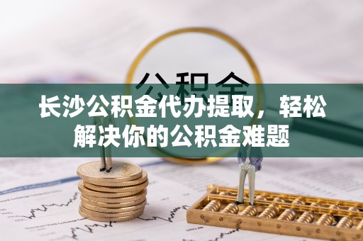 虾峙长沙公积金代办提取，轻松解决你的公积金难题