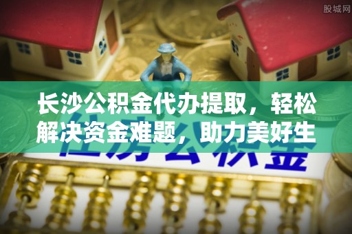 虾峙长沙公积金代办提取，轻松解决资金难题，助力美好生活