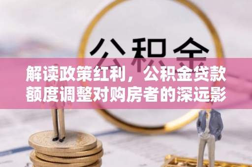 虾峙解读政策红利，公积金贷款额度调整对购房者的深远影响