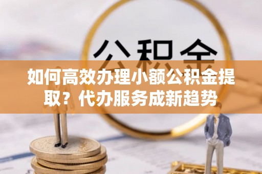虾峙如何高效办理小额公积金提取？代办服务成新趋势