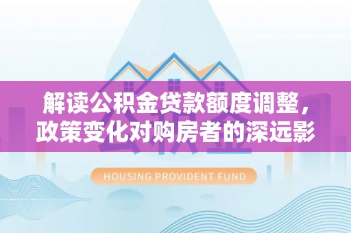 虾峙解读公积金贷款额度调整，政策变化对购房者的深远影响