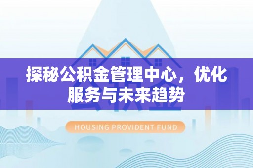 虾峙探秘公积金管理中心，优化服务与未来趋势