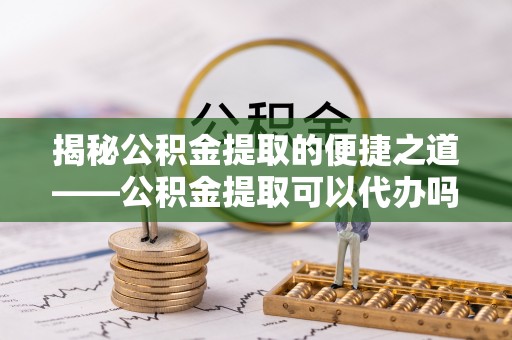 虾峙揭秘公积金提取的便捷之道——公积金提取可以代办吗？