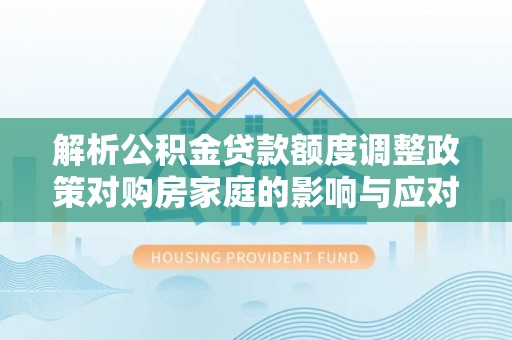 虾峙解析公积金贷款额度调整政策对购房家庭的影响与应对策略
