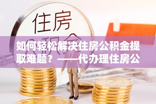 虾峙如何轻松解决住房公积金提取难题？——代办理住房公积金提取服务解析