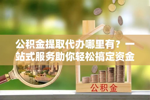 虾峙公积金提取代办哪里有？一站式服务助你轻松搞定资金难题