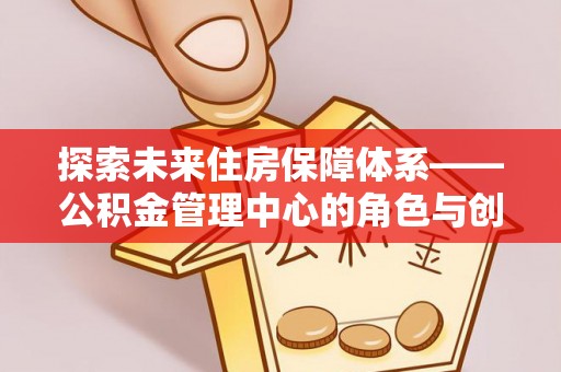 虾峙探索未来住房保障体系——公积金管理中心的角色与创新