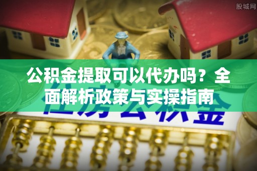 虾峙公积金提取可以代办吗？全面解析政策与实操指南