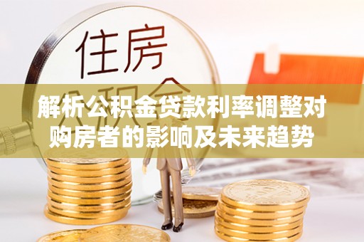 虾峙解析公积金贷款利率调整对购房者的影响及未来趋势