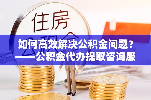 虾峙如何高效解决公积金问题？——公积金代办提取咨询服务指南