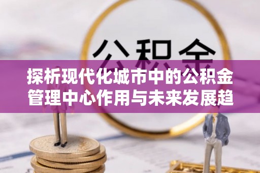 虾峙探析现代化城市中的公积金管理中心作用与未来发展趋势
