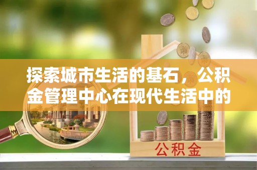 虾峙探索城市生活的基石，公积金管理中心在现代生活中的重要角色