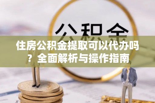 虾峙住房公积金提取可以代办吗？全面解析与操作指南