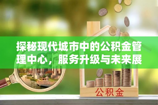虾峙探秘现代城市中的公积金管理中心，服务升级与未来展望