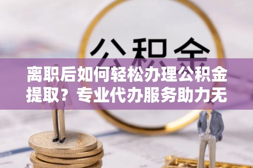 虾峙离职后如何轻松办理公积金提取？专业代办服务助力无忧