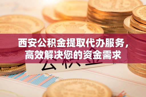 虾峙西安公积金提取代办服务，高效解决您的资金需求
