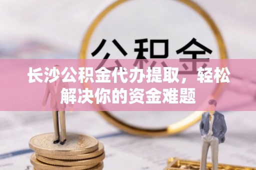 虾峙长沙公积金代办提取，轻松解决你的资金难题
