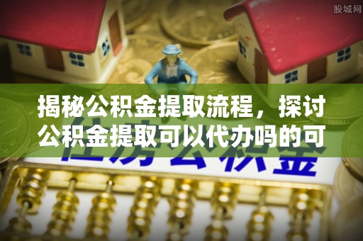 虾峙揭秘公积金提取流程，探讨公积金提取可以代办吗的可行性与注意事项