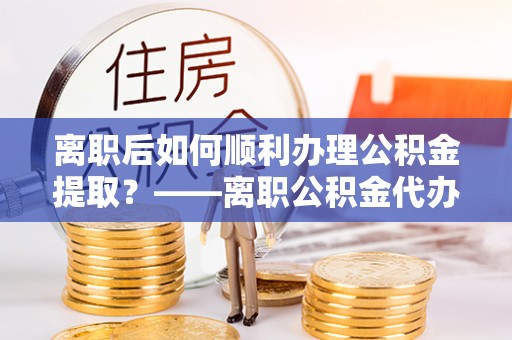 虾峙离职后如何顺利办理公积金提取？——离职公积金代办提取全攻略