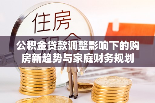 虾峙公积金贷款调整影响下的购房新趋势与家庭财务规划