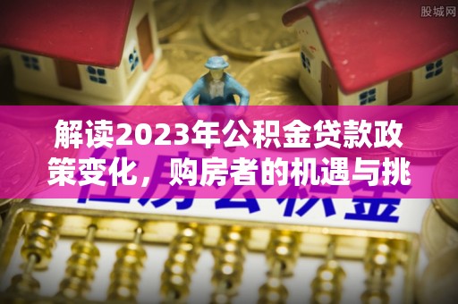 虾峙解读2023年公积金贷款政策变化，购房者的机遇与挑战