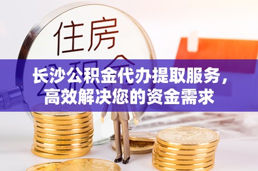 虾峙长沙公积金代办提取服务，高效解决您的资金需求