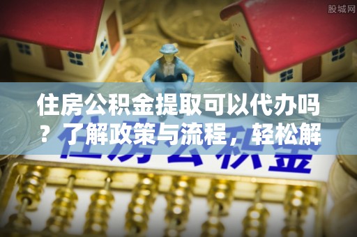 虾峙住房公积金提取可以代办吗？了解政策与流程，轻松解决疑问