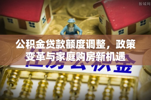 虾峙公积金贷款额度调整，政策变革与家庭购房新机遇