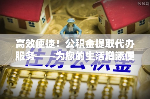虾峙高效便捷！公积金提取代办服务——为您的生活增添便利