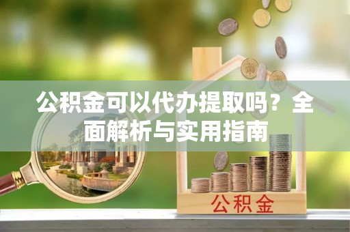 虾峙公积金可以代办提取吗？全面解析与实用指南