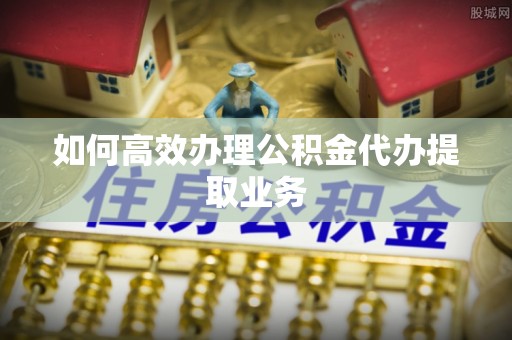 虾峙如何高效办理公积金代办提取业务