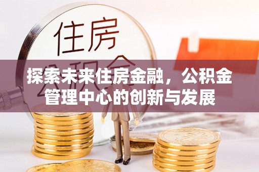 虾峙探索未来住房金融，公积金管理中心的创新与发展