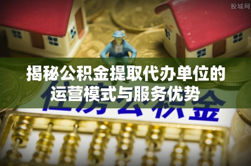 虾峙揭秘公积金提取代办单位的运营模式与服务优势