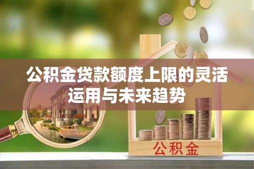 虾峙公积金贷款额度上限的灵活运用与未来趋势