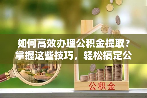 虾峙如何高效办理公积金提取？掌握这些技巧，轻松搞定公积金代办提取